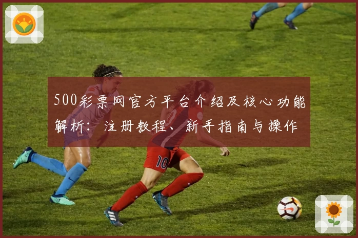500彩票网官方平台介绍及核心功能解析：注册教程、新手指南与操作体验分享