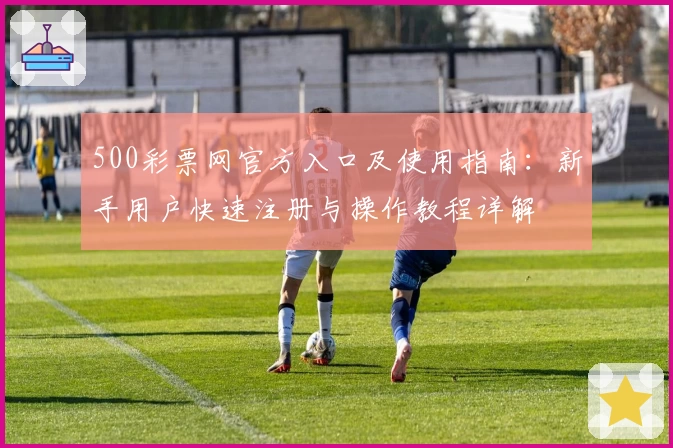 500彩票网官方入口及使用指南：新手用户快速注册与操作教程详解