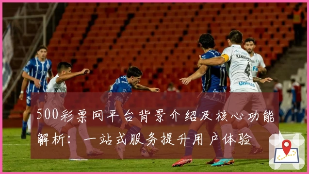 500彩票网平台背景介绍及核心功能解析：一站式服务提升用户体验