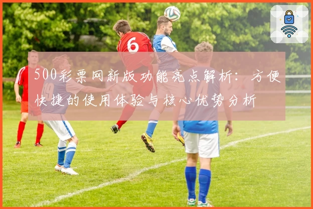 500彩票网新版功能亮点解析：方便快捷的使用体验与核心优势分析