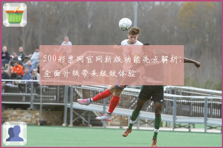 500彩票网官网新版功能亮点解析：全面升级带来极致体验