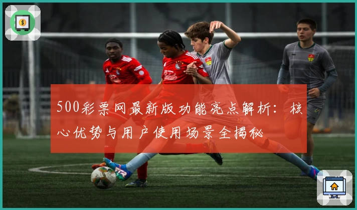 500彩票网最新版功能亮点解析：核心优势与用户使用场景全揭秘