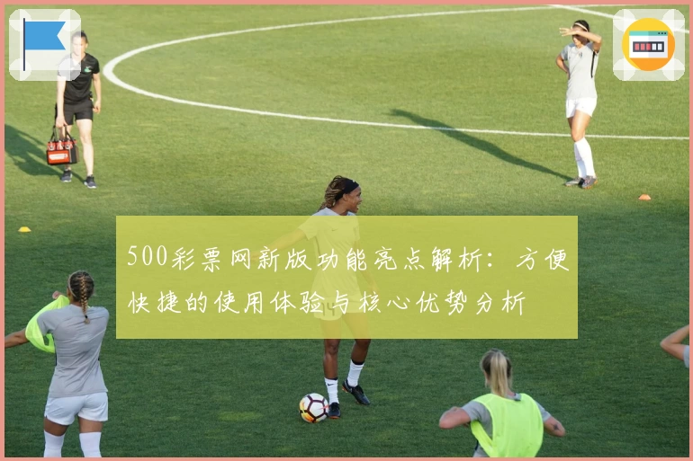 500彩票网新版功能亮点解析：方便快捷的使用体验与核心优势分析