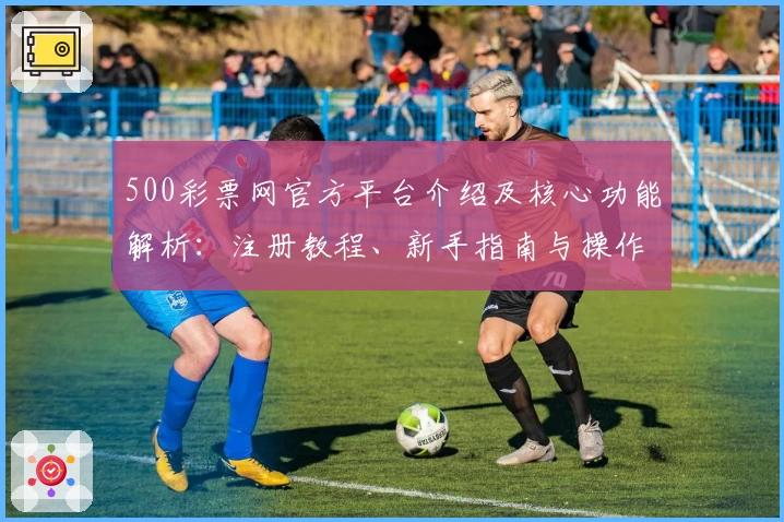 500彩票网官方平台介绍及核心功能解析：注册教程、新手指南与操作体验分享